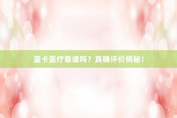蓝卡医疗靠谱吗？真确评价揭秘！