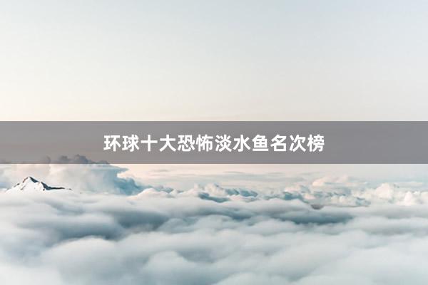 环球十大恐怖淡水鱼名次榜